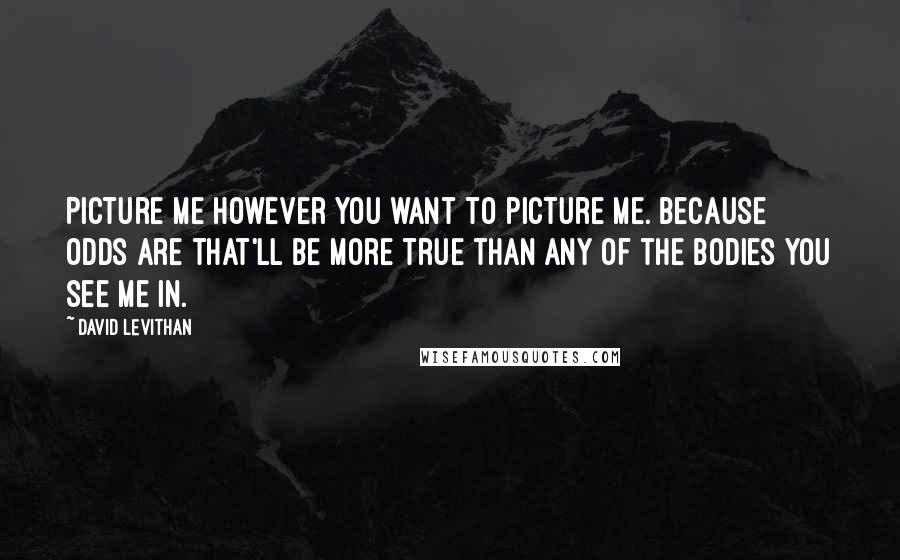 David Levithan Quotes: Picture me however you want to picture me. Because odds are that'll be more true than any of the bodies you see me in.