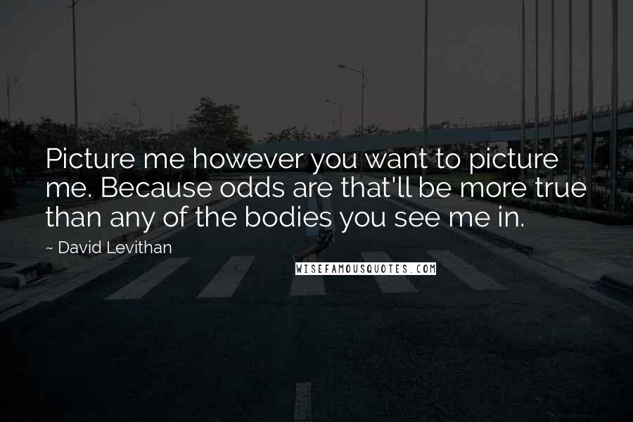 David Levithan Quotes: Picture me however you want to picture me. Because odds are that'll be more true than any of the bodies you see me in.