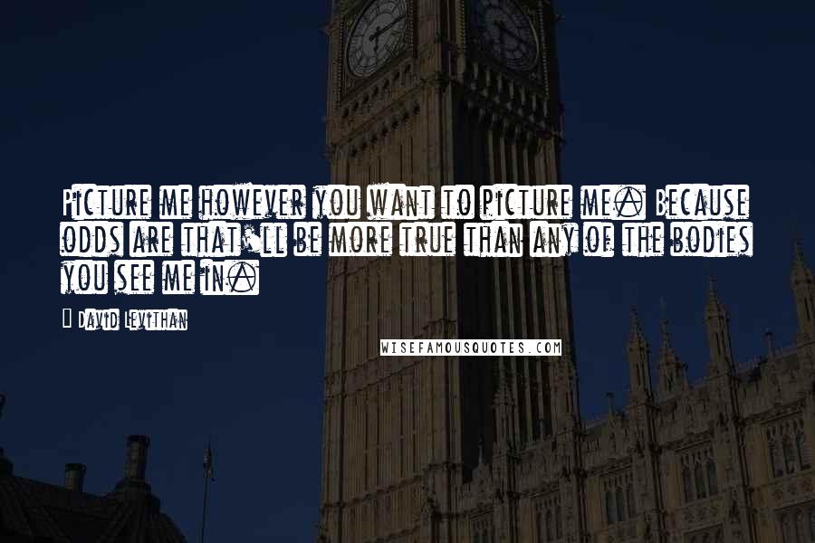 David Levithan Quotes: Picture me however you want to picture me. Because odds are that'll be more true than any of the bodies you see me in.