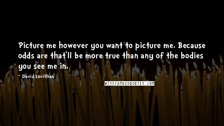 David Levithan Quotes: Picture me however you want to picture me. Because odds are that'll be more true than any of the bodies you see me in.