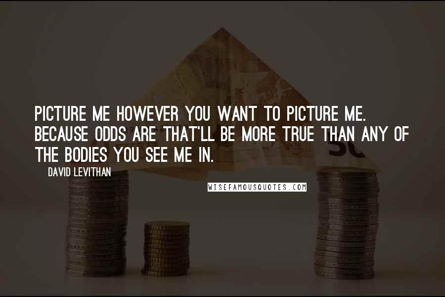 David Levithan Quotes: Picture me however you want to picture me. Because odds are that'll be more true than any of the bodies you see me in.