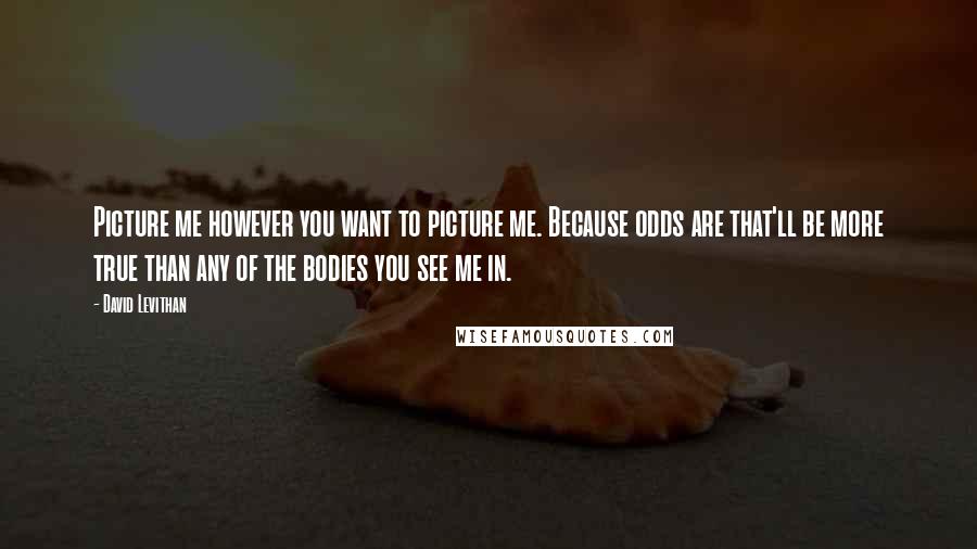 David Levithan Quotes: Picture me however you want to picture me. Because odds are that'll be more true than any of the bodies you see me in.