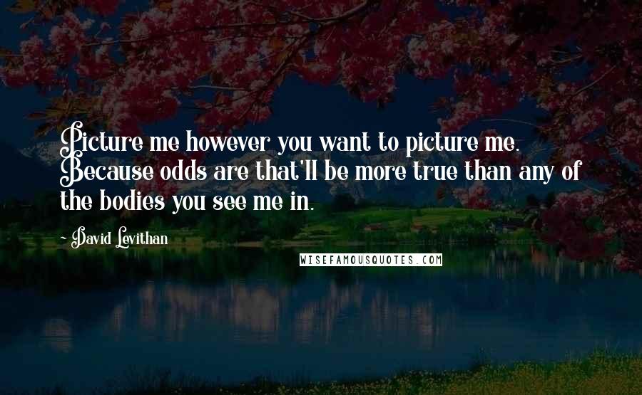 David Levithan Quotes: Picture me however you want to picture me. Because odds are that'll be more true than any of the bodies you see me in.