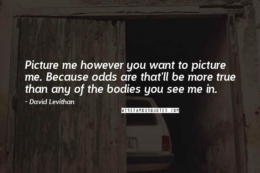 David Levithan Quotes: Picture me however you want to picture me. Because odds are that'll be more true than any of the bodies you see me in.