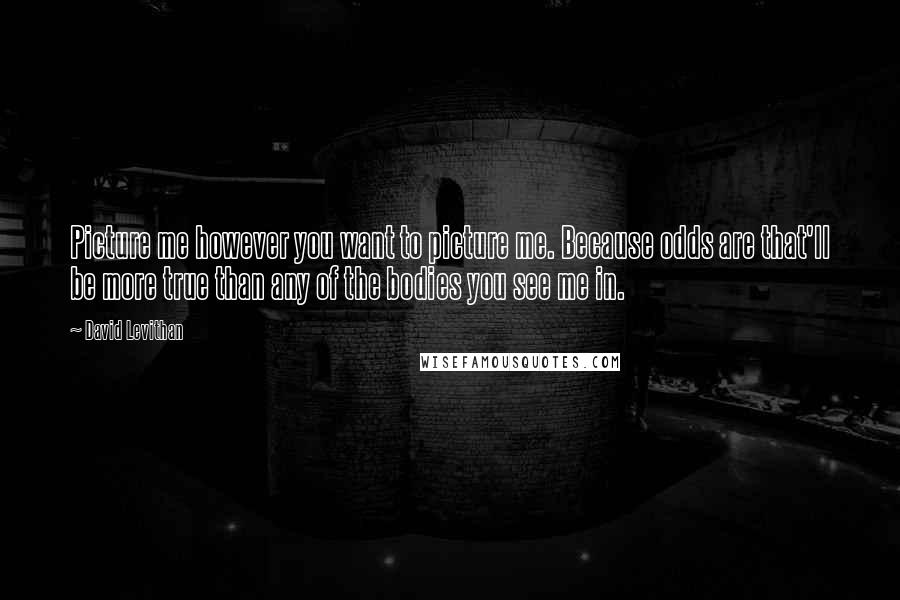 David Levithan Quotes: Picture me however you want to picture me. Because odds are that'll be more true than any of the bodies you see me in.