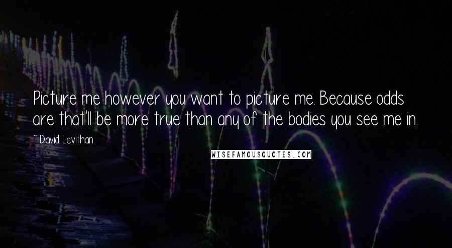 David Levithan Quotes: Picture me however you want to picture me. Because odds are that'll be more true than any of the bodies you see me in.