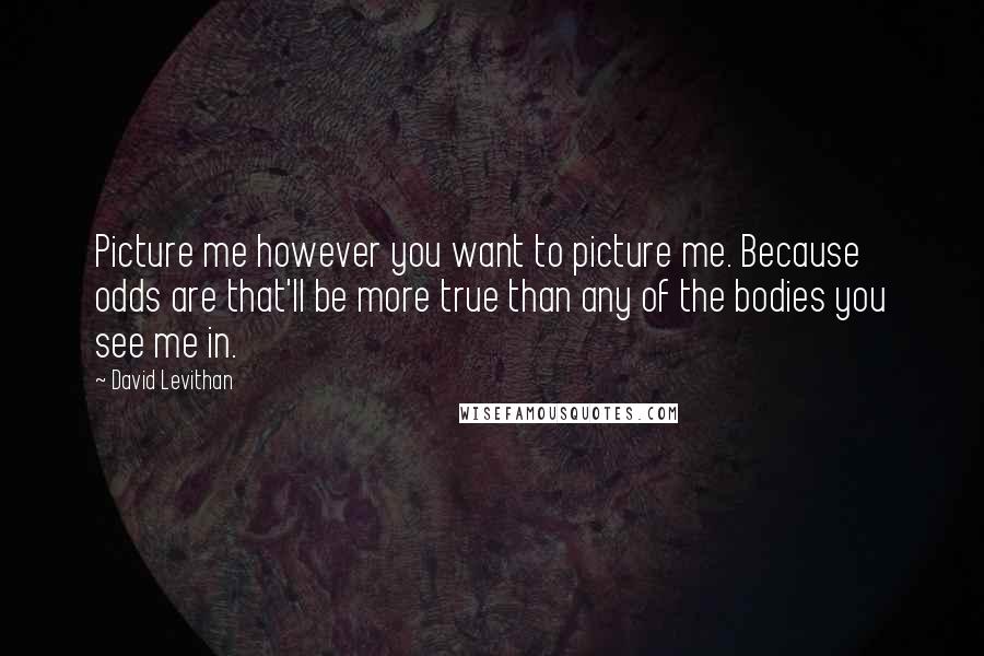 David Levithan Quotes: Picture me however you want to picture me. Because odds are that'll be more true than any of the bodies you see me in.