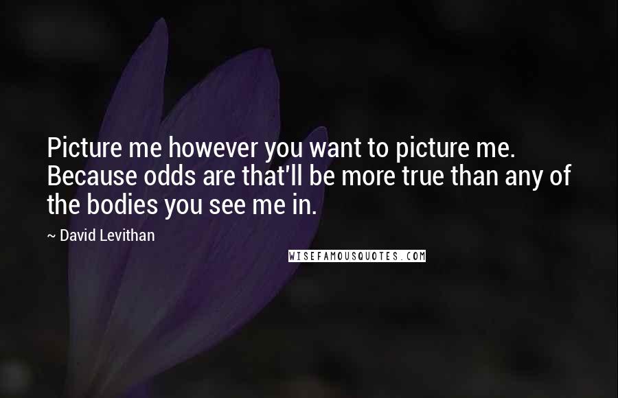 David Levithan Quotes: Picture me however you want to picture me. Because odds are that'll be more true than any of the bodies you see me in.