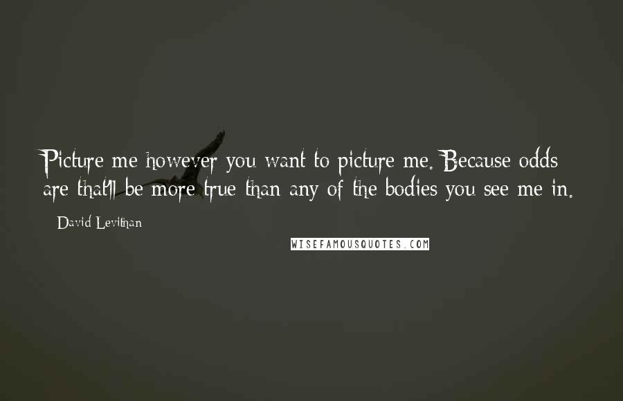 David Levithan Quotes: Picture me however you want to picture me. Because odds are that'll be more true than any of the bodies you see me in.