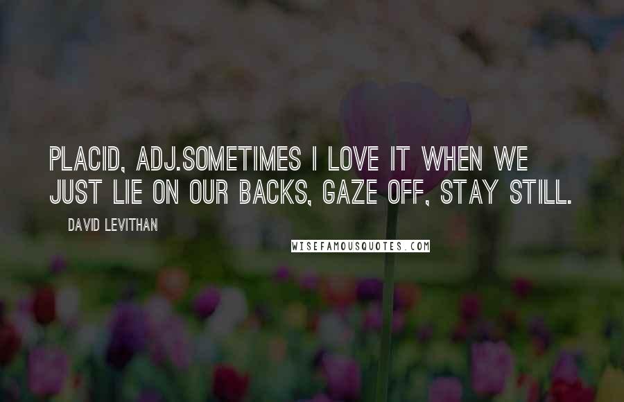 David Levithan Quotes: Placid, adj.Sometimes I love it when we just lie on our backs, gaze off, stay still.