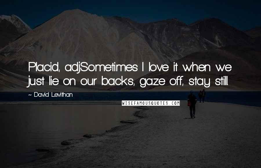 David Levithan Quotes: Placid, adj.Sometimes I love it when we just lie on our backs, gaze off, stay still.