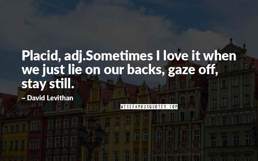 David Levithan Quotes: Placid, adj.Sometimes I love it when we just lie on our backs, gaze off, stay still.