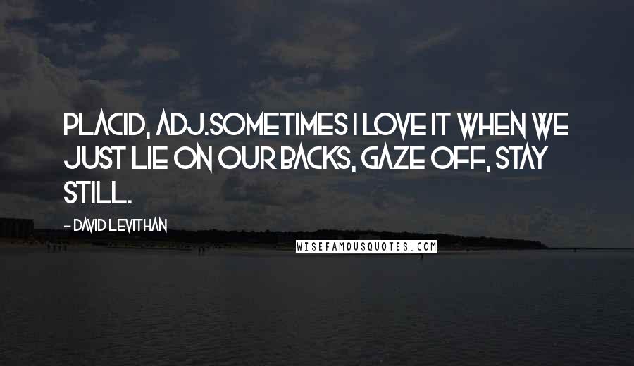 David Levithan Quotes: Placid, adj.Sometimes I love it when we just lie on our backs, gaze off, stay still.