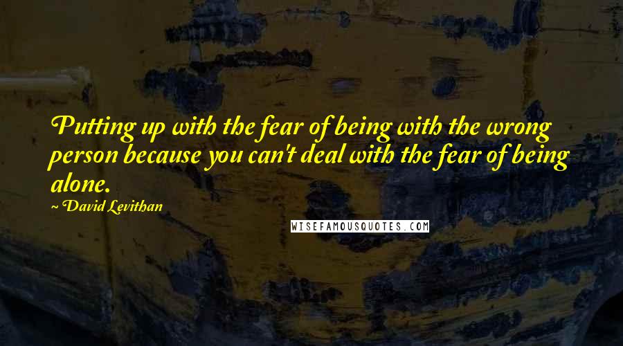 David Levithan Quotes: Putting up with the fear of being with the wrong person because you can't deal with the fear of being alone.