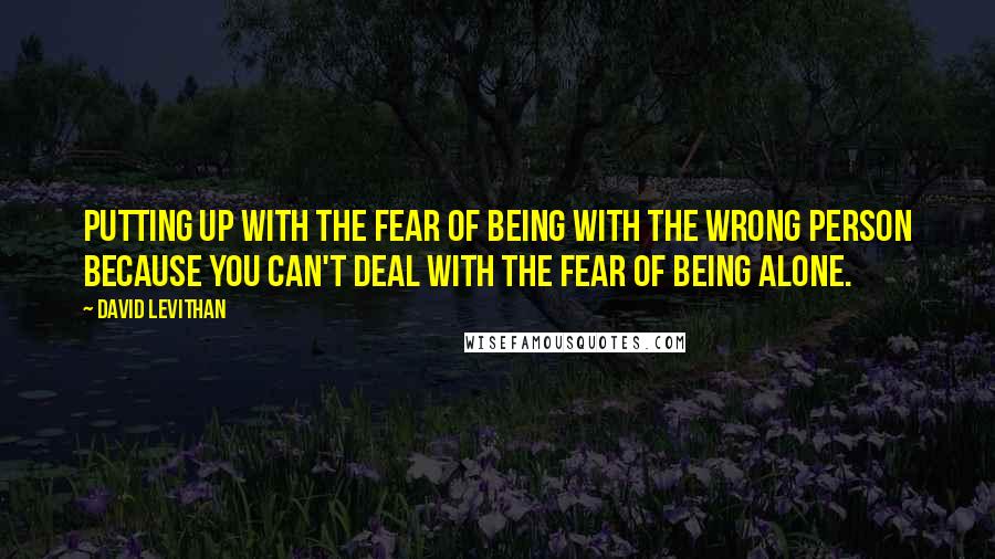 David Levithan Quotes: Putting up with the fear of being with the wrong person because you can't deal with the fear of being alone.