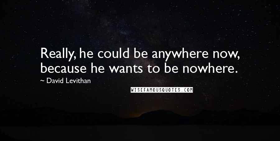 David Levithan Quotes: Really, he could be anywhere now, because he wants to be nowhere.