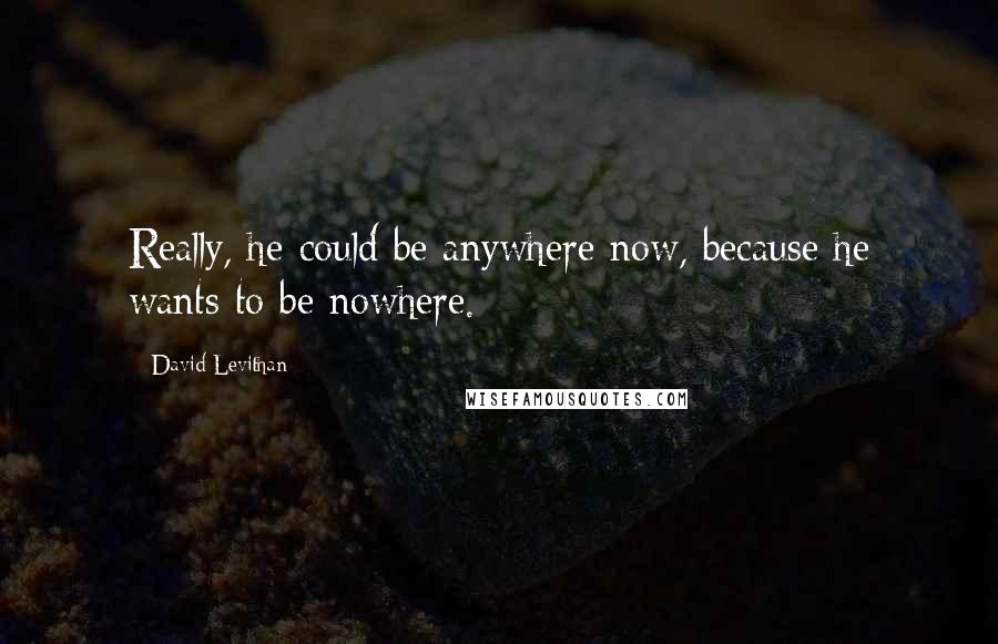 David Levithan Quotes: Really, he could be anywhere now, because he wants to be nowhere.