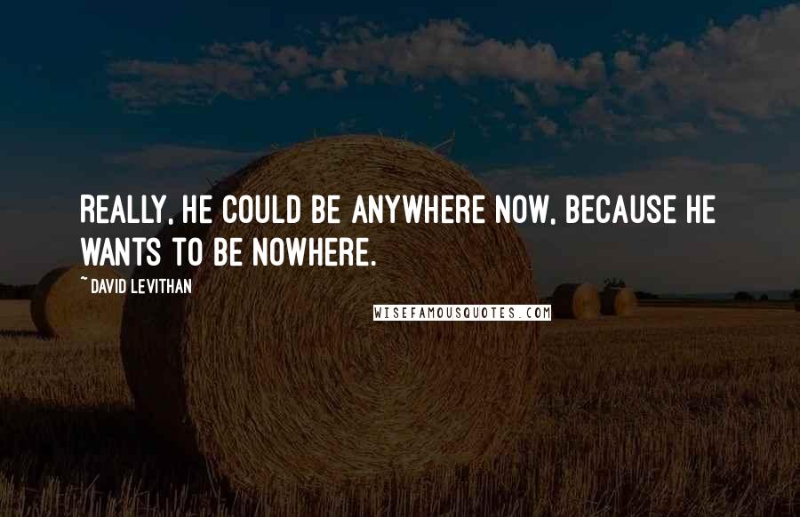 David Levithan Quotes: Really, he could be anywhere now, because he wants to be nowhere.