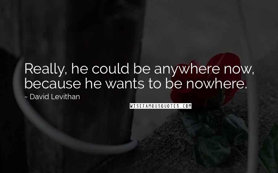 David Levithan Quotes: Really, he could be anywhere now, because he wants to be nowhere.