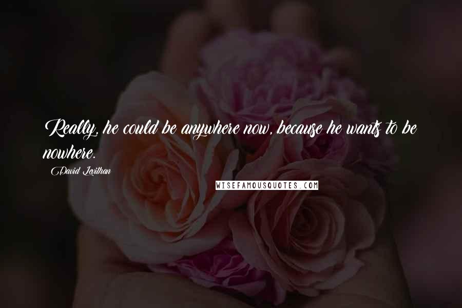 David Levithan Quotes: Really, he could be anywhere now, because he wants to be nowhere.