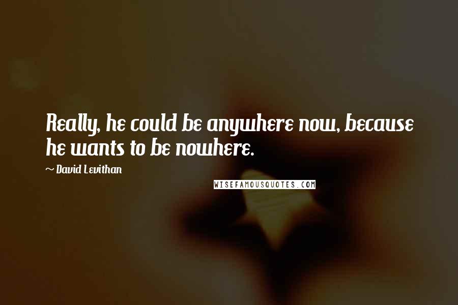 David Levithan Quotes: Really, he could be anywhere now, because he wants to be nowhere.
