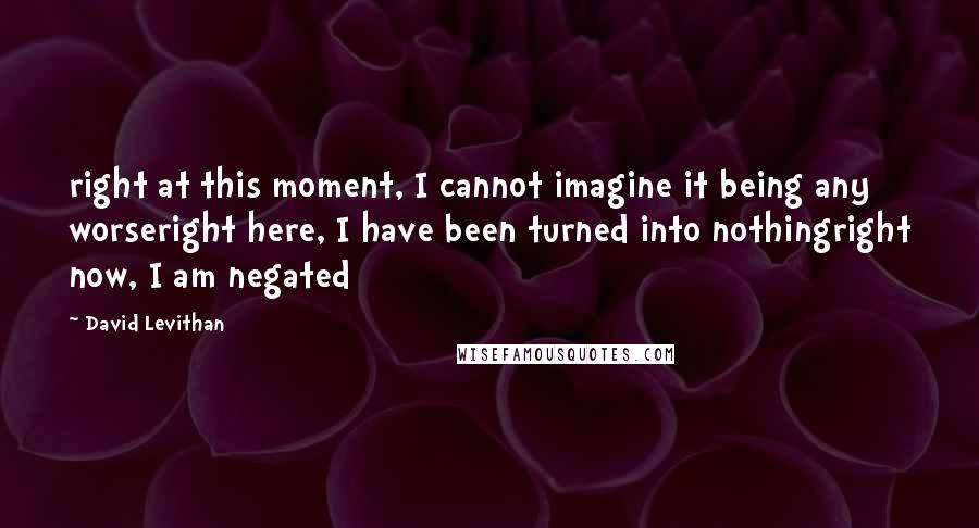 David Levithan Quotes: right at this moment, I cannot imagine it being any worseright here, I have been turned into nothingright now, I am negated