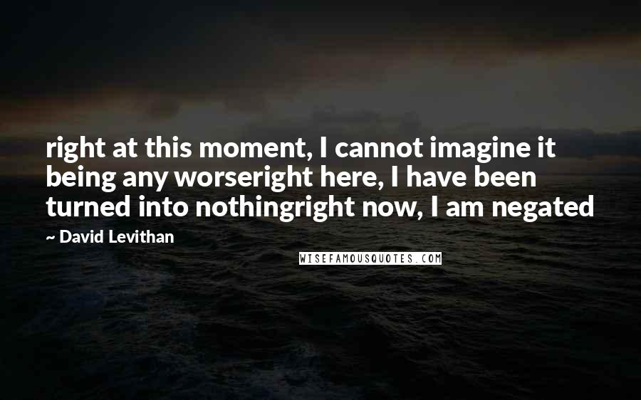 David Levithan Quotes: right at this moment, I cannot imagine it being any worseright here, I have been turned into nothingright now, I am negated