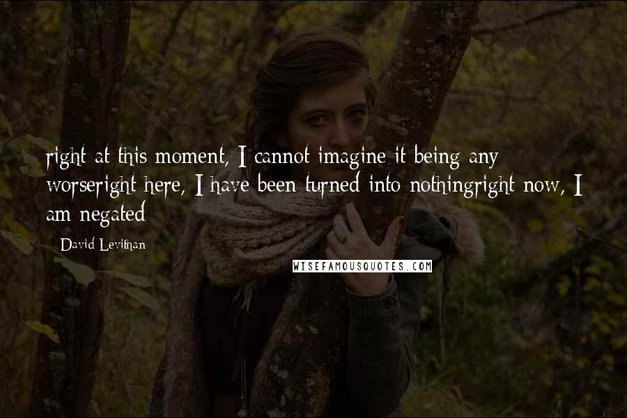 David Levithan Quotes: right at this moment, I cannot imagine it being any worseright here, I have been turned into nothingright now, I am negated