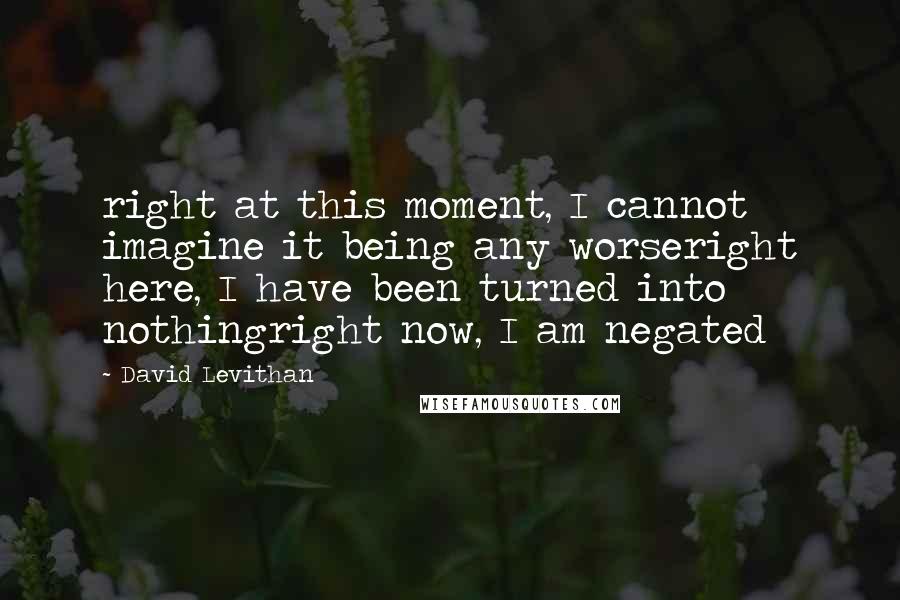 David Levithan Quotes: right at this moment, I cannot imagine it being any worseright here, I have been turned into nothingright now, I am negated