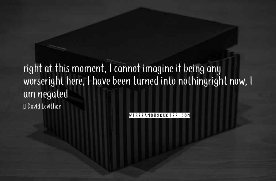 David Levithan Quotes: right at this moment, I cannot imagine it being any worseright here, I have been turned into nothingright now, I am negated