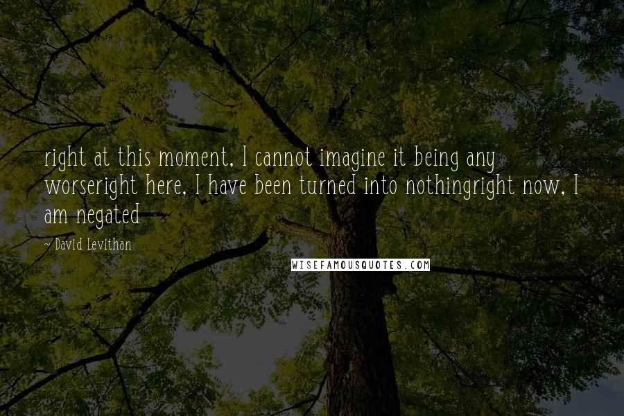 David Levithan Quotes: right at this moment, I cannot imagine it being any worseright here, I have been turned into nothingright now, I am negated