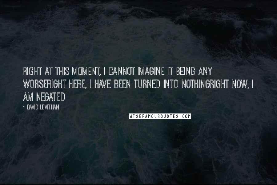 David Levithan Quotes: right at this moment, I cannot imagine it being any worseright here, I have been turned into nothingright now, I am negated