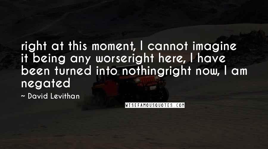 David Levithan Quotes: right at this moment, I cannot imagine it being any worseright here, I have been turned into nothingright now, I am negated