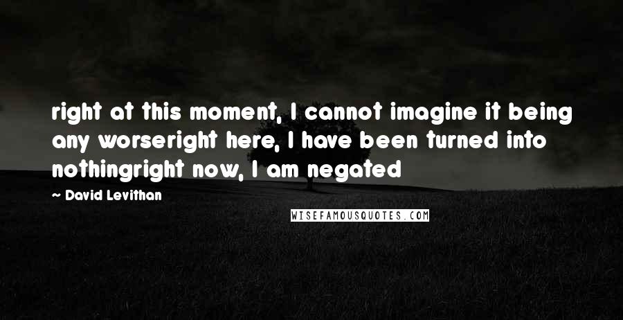 David Levithan Quotes: right at this moment, I cannot imagine it being any worseright here, I have been turned into nothingright now, I am negated