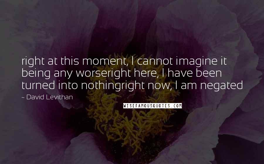 David Levithan Quotes: right at this moment, I cannot imagine it being any worseright here, I have been turned into nothingright now, I am negated