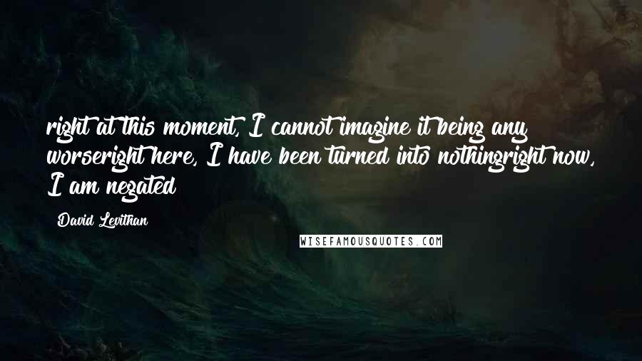 David Levithan Quotes: right at this moment, I cannot imagine it being any worseright here, I have been turned into nothingright now, I am negated