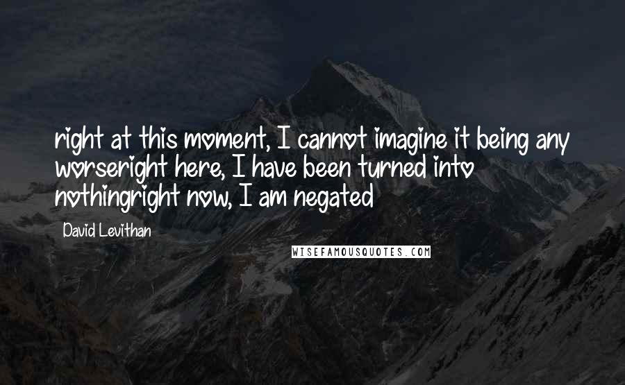 David Levithan Quotes: right at this moment, I cannot imagine it being any worseright here, I have been turned into nothingright now, I am negated