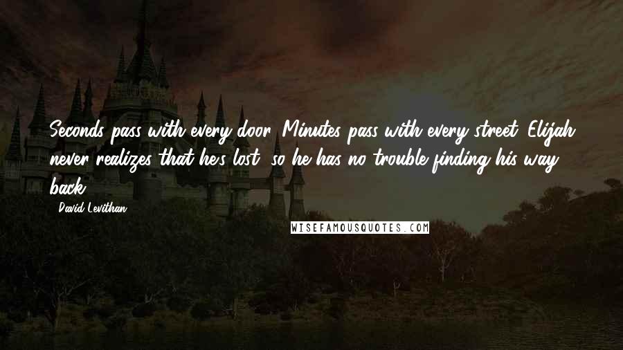 David Levithan Quotes: Seconds pass with every door. Minutes pass with every street. Elijah never realizes that he's lost, so he has no trouble finding his way back.