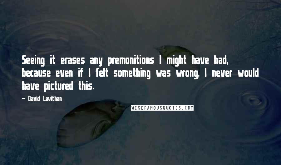 David Levithan Quotes: Seeing it erases any premonitions I might have had, because even if I felt something was wrong, I never would have pictured this.