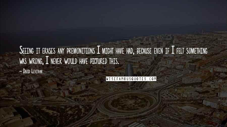 David Levithan Quotes: Seeing it erases any premonitions I might have had, because even if I felt something was wrong, I never would have pictured this.