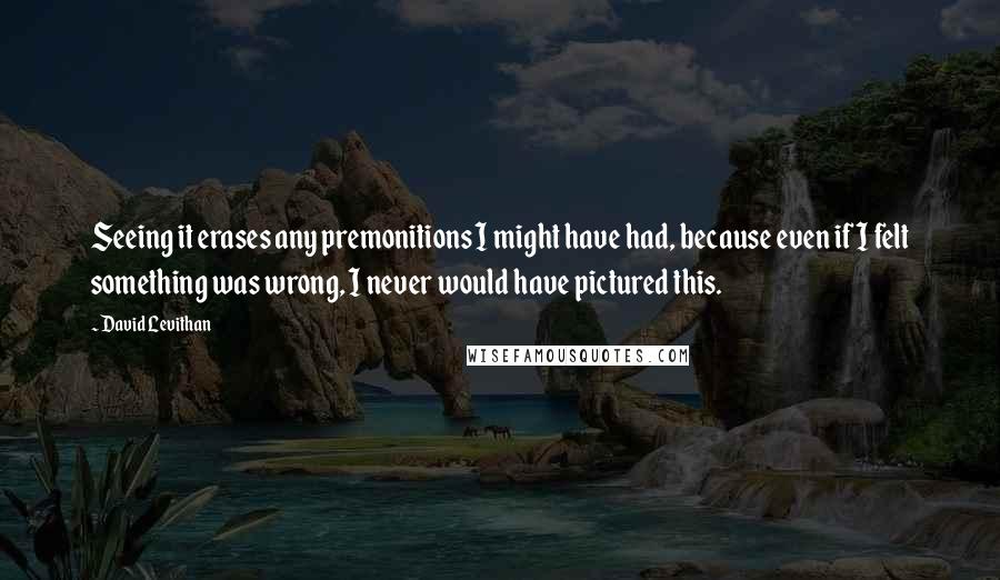 David Levithan Quotes: Seeing it erases any premonitions I might have had, because even if I felt something was wrong, I never would have pictured this.