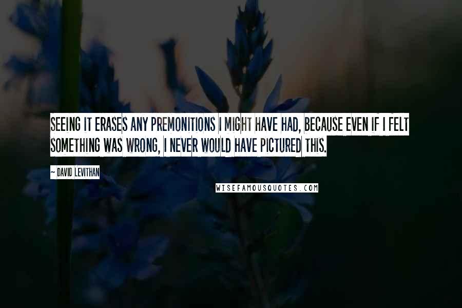 David Levithan Quotes: Seeing it erases any premonitions I might have had, because even if I felt something was wrong, I never would have pictured this.