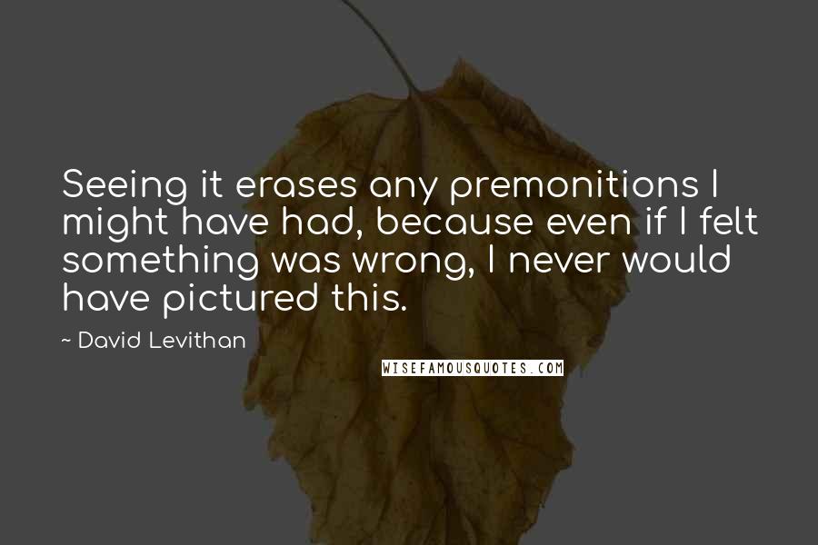 David Levithan Quotes: Seeing it erases any premonitions I might have had, because even if I felt something was wrong, I never would have pictured this.