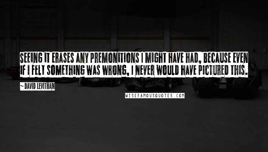 David Levithan Quotes: Seeing it erases any premonitions I might have had, because even if I felt something was wrong, I never would have pictured this.