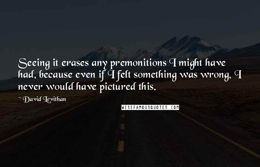 David Levithan Quotes: Seeing it erases any premonitions I might have had, because even if I felt something was wrong, I never would have pictured this.