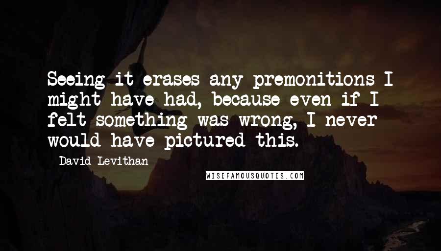 David Levithan Quotes: Seeing it erases any premonitions I might have had, because even if I felt something was wrong, I never would have pictured this.