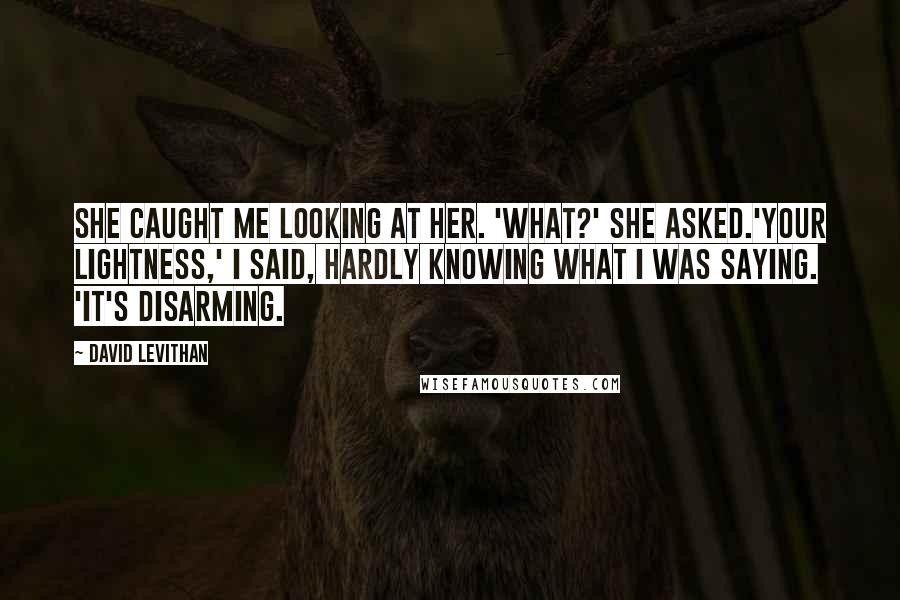 David Levithan Quotes: She caught me looking at her. 'What?' she asked.'Your lightness,' I said, hardly knowing what I was saying. 'It's disarming.