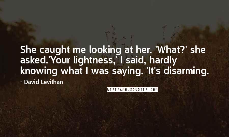 David Levithan Quotes: She caught me looking at her. 'What?' she asked.'Your lightness,' I said, hardly knowing what I was saying. 'It's disarming.