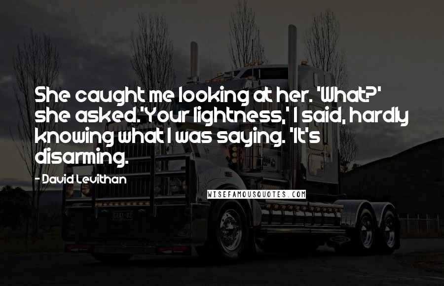 David Levithan Quotes: She caught me looking at her. 'What?' she asked.'Your lightness,' I said, hardly knowing what I was saying. 'It's disarming.