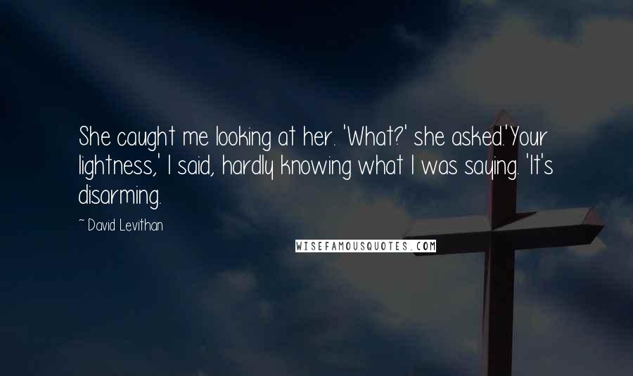 David Levithan Quotes: She caught me looking at her. 'What?' she asked.'Your lightness,' I said, hardly knowing what I was saying. 'It's disarming.